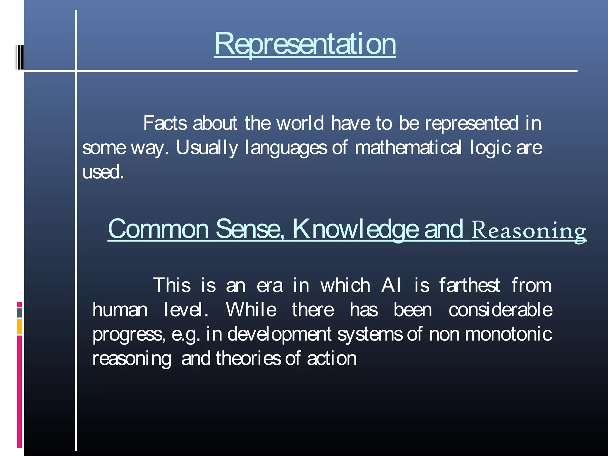 Representation
Facts about the world have to be represented in
some way. Usually languages of mathematical logic are
used.
Common Sense, Knowledgeand Reasoning
This is an era in which AI is farthest from
human level. While there has been considerable
progress, e.g. in development systemsof non monotonic
reasoning and theoriesof action
 