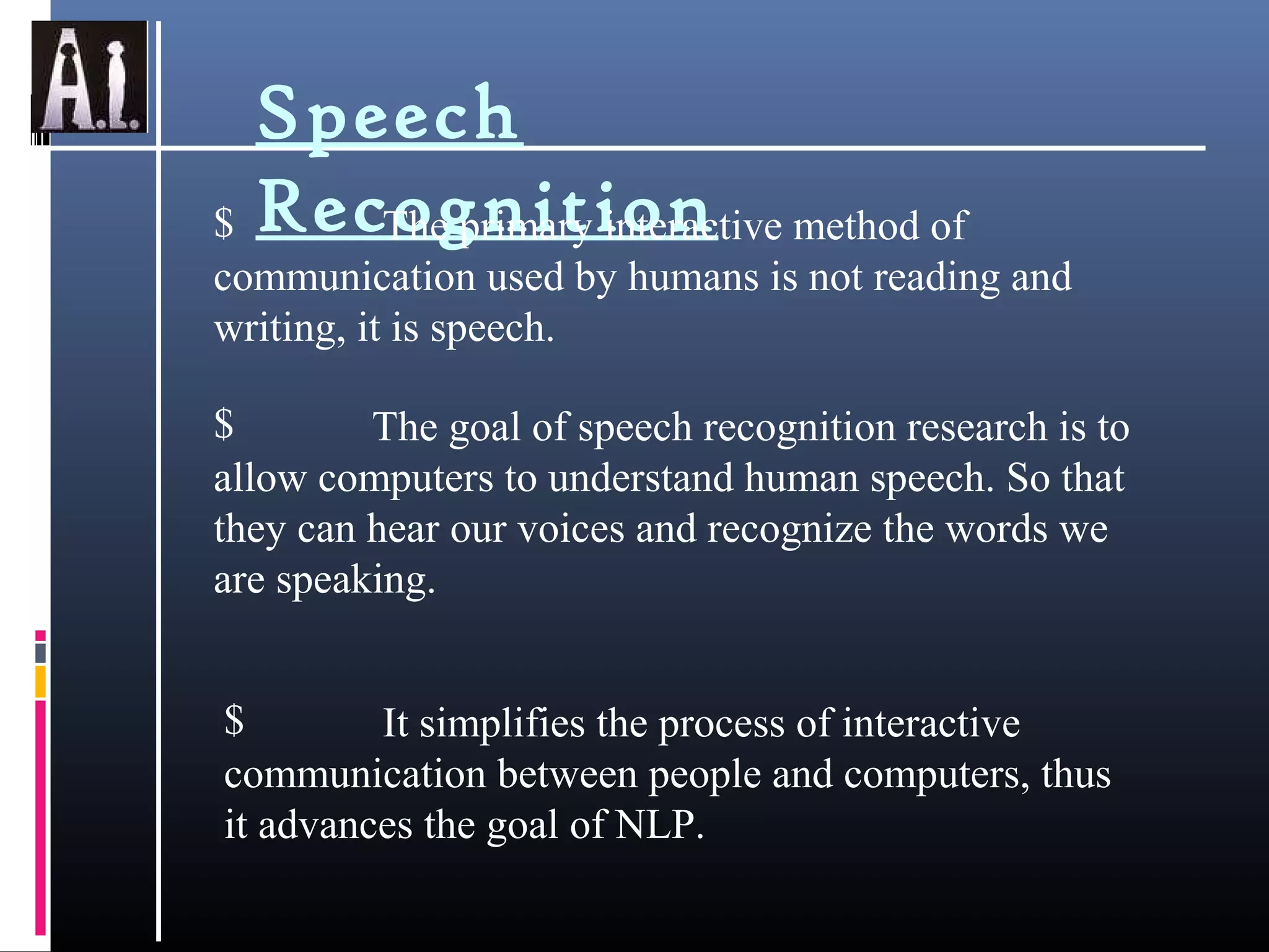 Speech
Recognition$ The primary interactive method of
communication used by humans is not reading and
writing, it is speech.
$ The goal of speech recognition research is to
allow computers to understand human speech. So that
they can hear our voices and recognize the words we
are speaking.
$ It simplifies the process of interactive
communication between people and computers, thus
it advances the goal of NLP.
 
