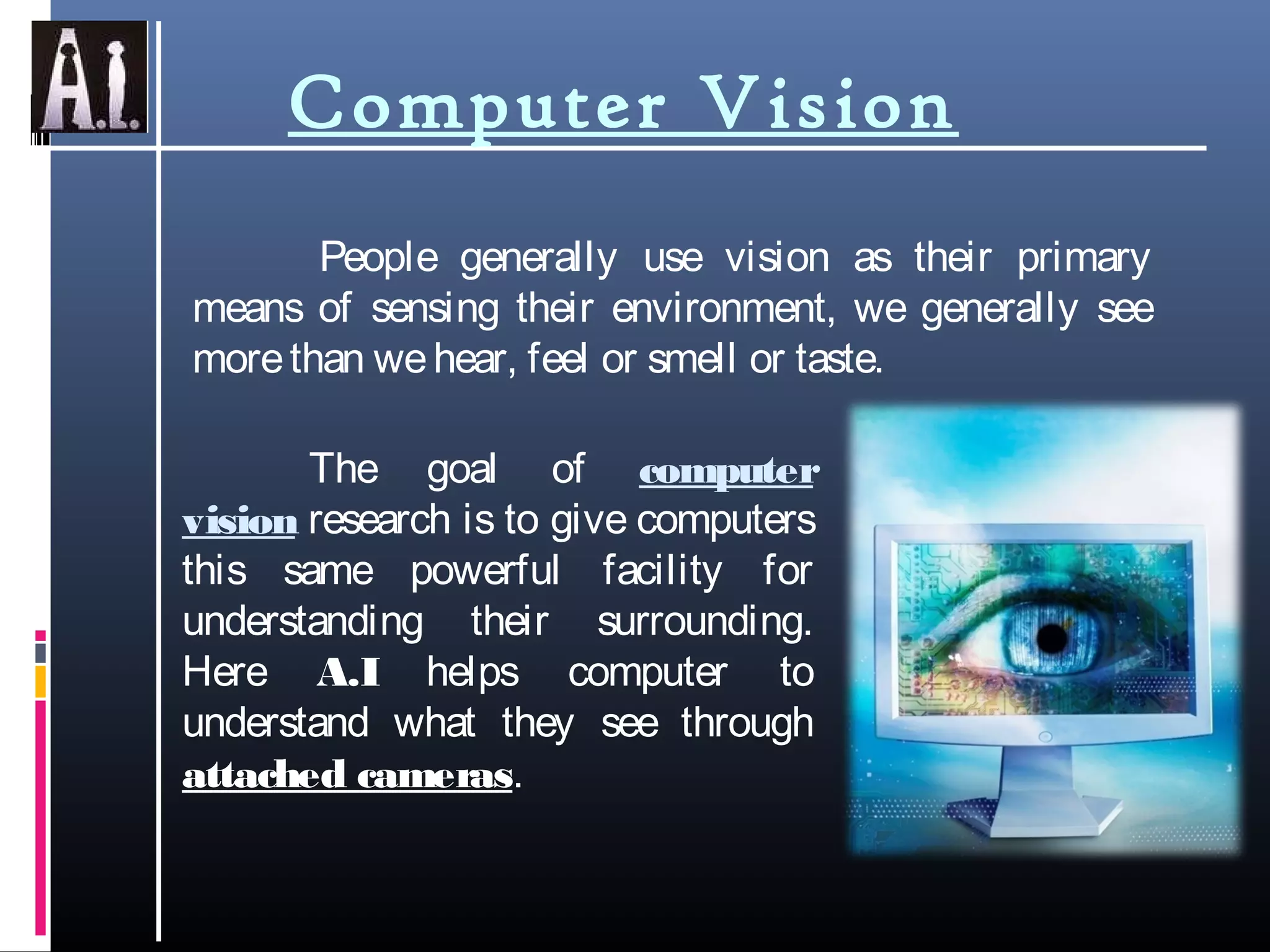 Computer Vision
People generally use vision as their primary
means of sensing their environment, we generally see
morethan wehear, feel or smell or taste.
The goal of computer
vision research is to give computers
this same powerful facility for
understanding their surrounding.
Here A.I helps computer to
understand what they see through
attached cameras.
 