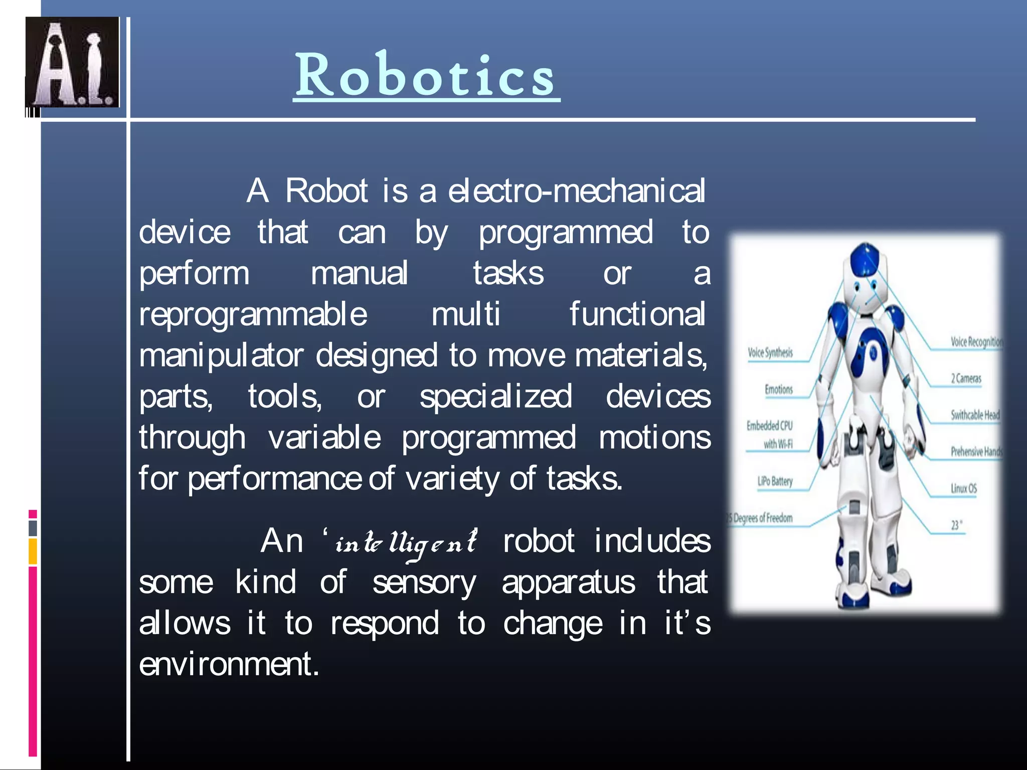Robotics
A Robot is a electro-mechanical
device that can by programmed to
perform manual tasks or a
reprogrammable multi functional
manipulator designed to move materials,
parts, tools, or specialized devices
through variable programmed motions
for performanceof variety of tasks.
An ‘intelligent’ robot includes
some kind of sensory apparatus that
allows it to respond to change in it’s
environment.
 