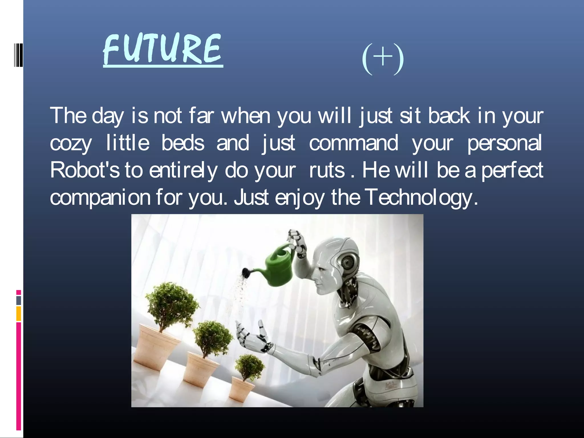 FUTURE
The day is not far when you will just sit back in your
cozy little beds and just command your personal
Robot's to entirely do your ruts . He will be a perfect
companion for you. Just enjoy theTechnology.
(+)
 