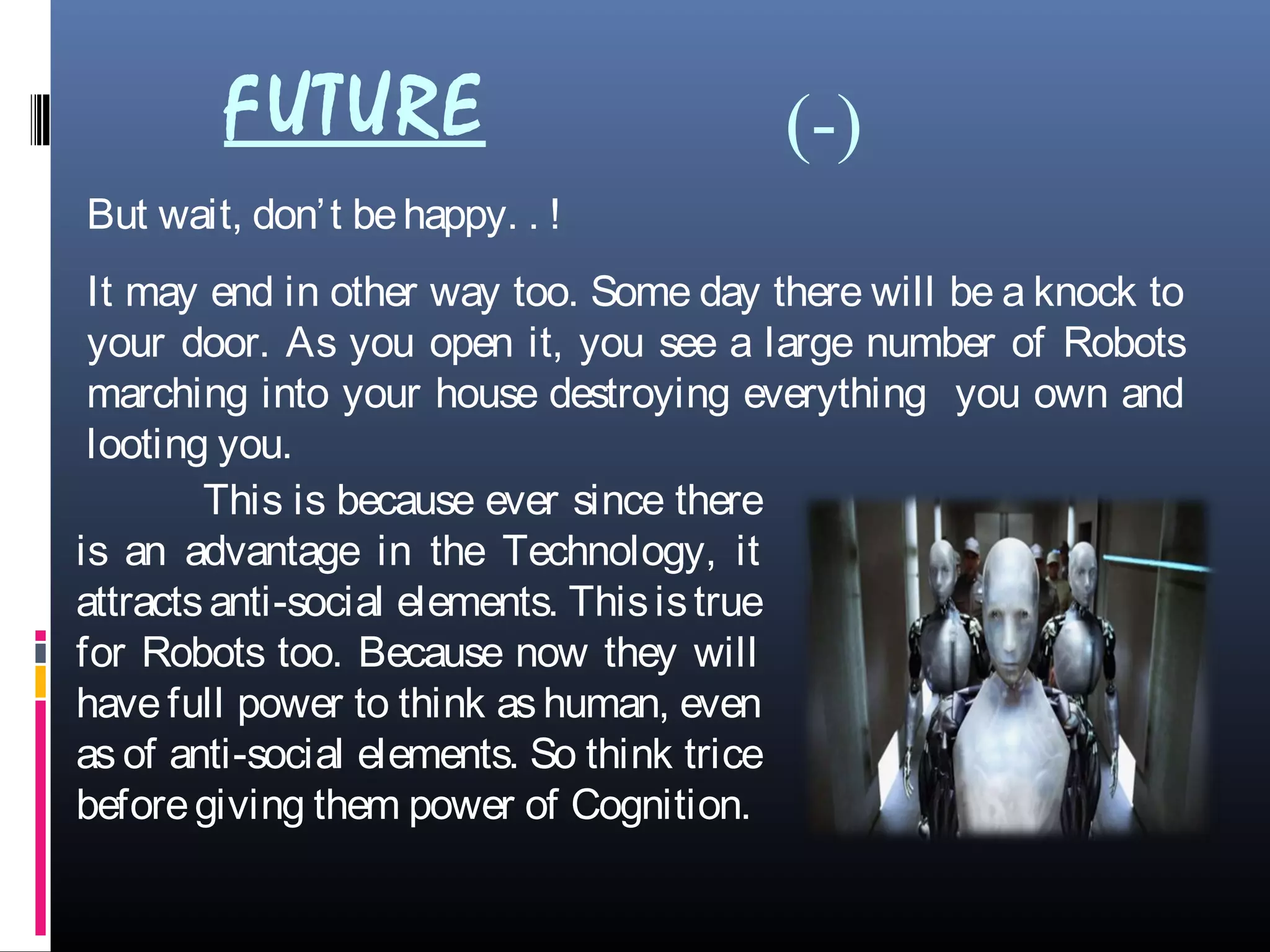 But wait, don’t behappy. . !
It may end in other way too. Some day there will be a knock to
your door. As you open it, you see a large number of Robots
marching into your house destroying everything you own and
looting you.
This is because ever since there
is an advantage in the Technology, it
attractsanti-social elements. Thisistrue
for Robots too. Because now they will
have full power to think as human, even
as of anti-social elements. So think trice
beforegiving them power of Cognition.
FUTURE (-)
 