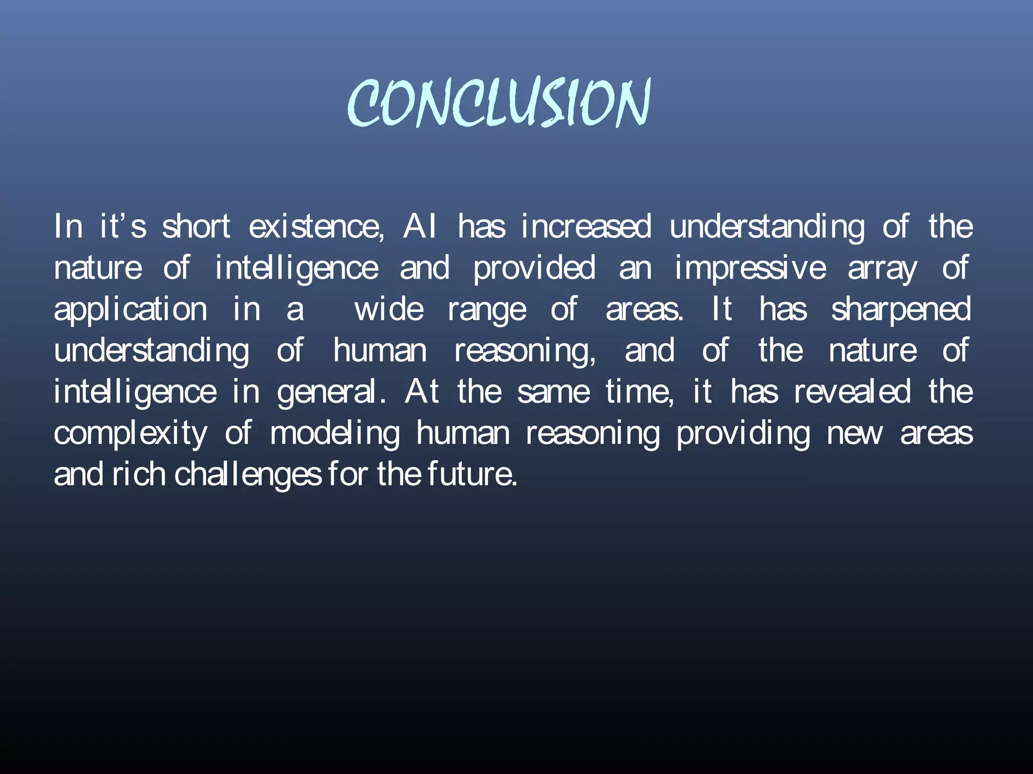 CONCLUSION
In it’s short existence, AI has increased understanding of the
nature of intelligence and provided an impressive array of
application in a wide range of areas. It has sharpened
understanding of human reasoning, and of the nature of
intelligence in general. At the same time, it has revealed the
complexity of modeling human reasoning providing new areas
and rich challengesfor thefuture.
 