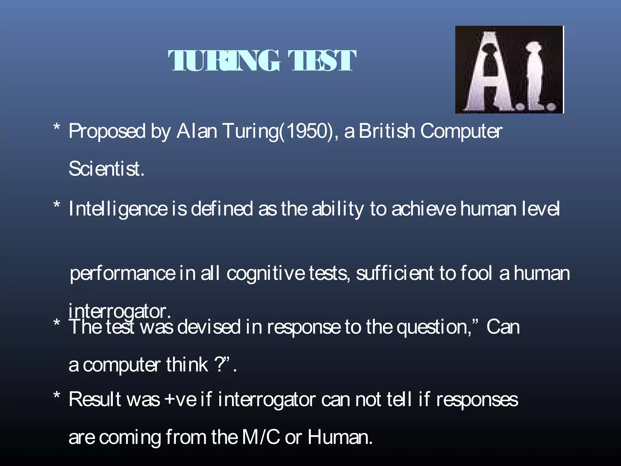 TURING TEST
* Intelligenceisdefined astheability to achievehuman level
performancein all cognitivetests, sufficient to fool ahuman
interrogator.
* Thetest wasdevised in responseto thequestion,” Can
acomputer think ?”.
* Result was+veif interrogator can not tell if responses
arecoming from theM/C or Human.
* Proposed by Alan Turing(1950), aBritish Computer
Scientist.
 