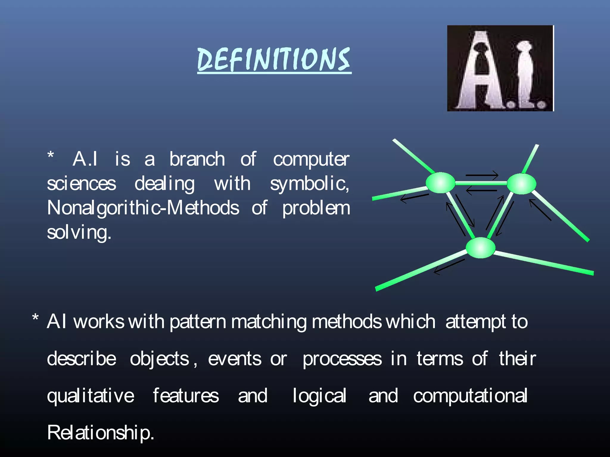 DEFINITIONS
* A.I is a branch of computer
sciences dealing with symbolic,
Nonalgorithic-Methods of problem
solving.
* AI workswith pattern matching methodswhich attempt to
describe objects, events or processes in terms of their
qualitative features and logical and computational
Relationship.
 