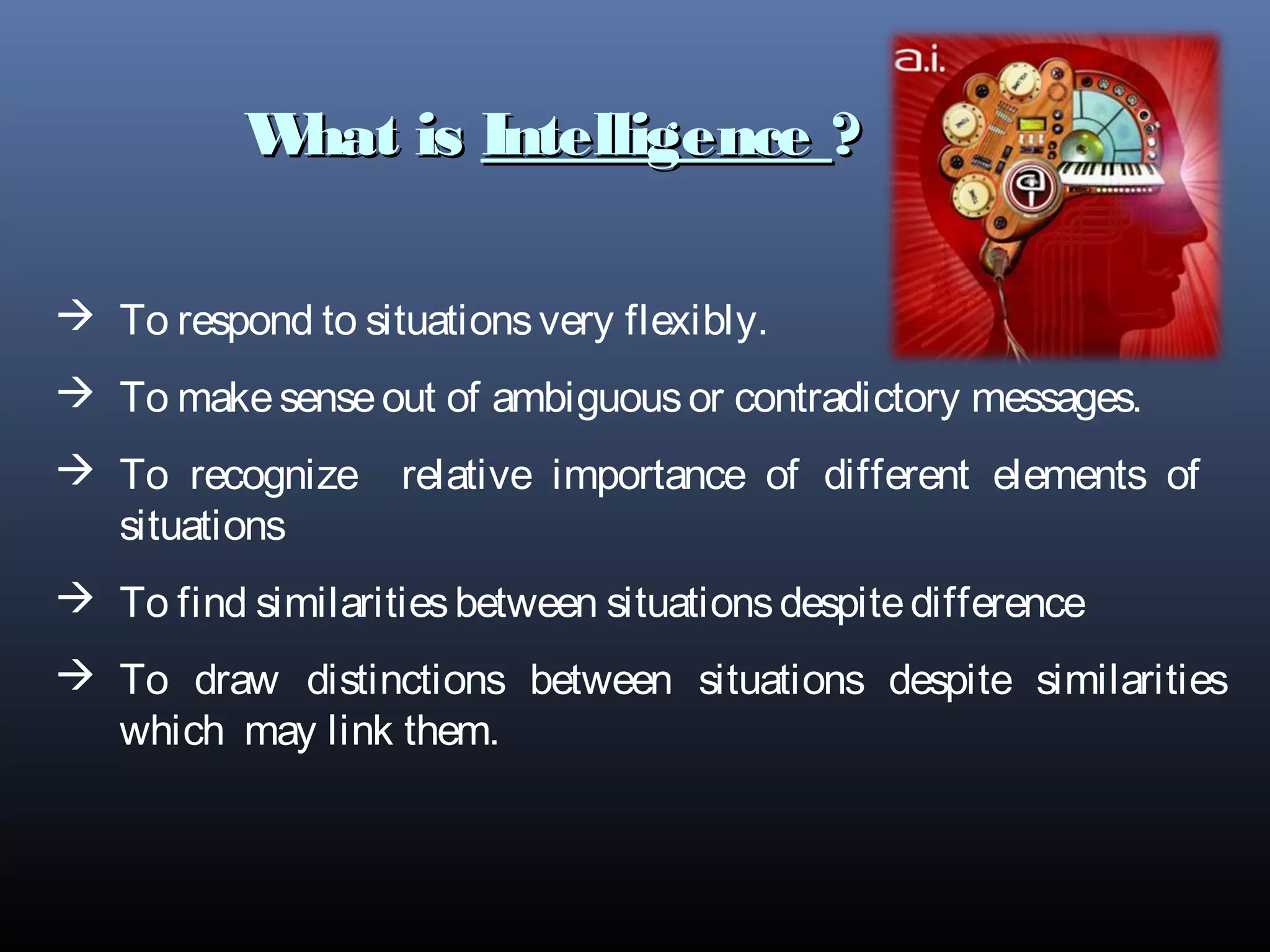 What isWhat is IntelligenceIntelligence ??
 To respond to situationsvery flexibly.
 To makesenseout of ambiguousor contradictory messages.
 To recognize relative importance of different elements of
situations
 To find similaritiesbetween situationsdespitedifference
 To draw distinctions between situations despite similarities
which may link them.
 