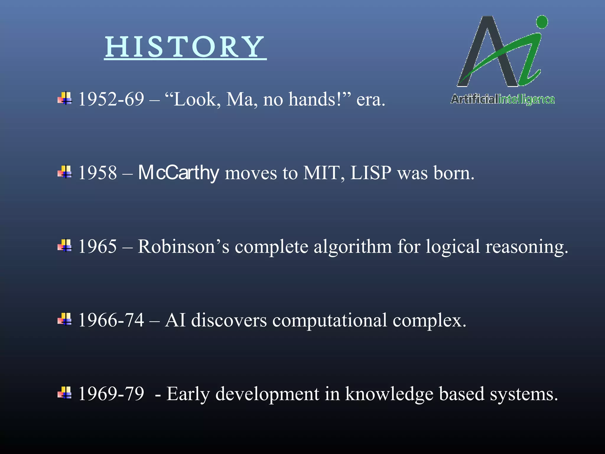 HISTORY
1952-69 – “Look, Ma, no hands!” era.
1958 – McCarthy moves to MIT, LISP was born.
1965 – Robinson’s complete algorithm for logical reasoning.
1966-74 – AI discovers computational complex.
1969-79 - Early development in knowledge based systems.
 