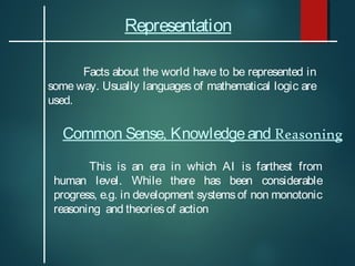 Representation
Facts about the world have to be represented in
some way. Usually languages of mathematical logic are
used.

Common Sense, Knowledge and Reasoning
This is an era in which AI is farthest from
human level. While there has been considerable
progress, e.g. in development systems of non monotonic
reasoning and theories of action

 