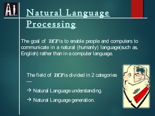 Natural Language
Processing
The goal of N is to enable people and computers to
LP
communicate in a natural (humanly) language(such as,
English) rather than in a computer language.

The field of N is divided in 2 categories
LP
—
 Natural Language understanding.
 Natural Language generation.

 