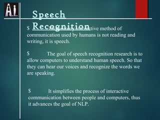 Speech
$ Recognition
The primary interactive method of
communication used by humans is not reading and
writing, it is speech.
$
The goal of speech recognition research is to
allow computers to understand human speech. So that
they can hear our voices and recognize the words we
are speaking.
$
It simplifies the process of interactive
communication between people and computers, thus
it advances the goal of NLP.

 