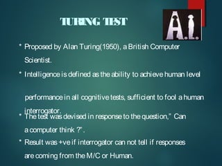 T
URING T ST
E
* Proposed by Alan Turing(1950), a British Computer
Scientist.
* Intelligence is defined as the ability to achieve human level
performance in all cognitive tests, sufficient to fool a human
interrogator.
* The test was devised in response to the question,” Can
a computer think ?” .
* Result was +ve if interrogator can not tell if responses
are coming from the M/C or Human.

 