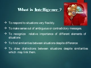 W
hat is Intelligence ?
 To respond to situations very flexibly.
 To make sense out of ambiguous or contradictory messages.
 To recognize relative importance of different elements of
situations
 To find similarities between situations despite difference
 To draw distinctions between situations despite similarities
which may link them.

 