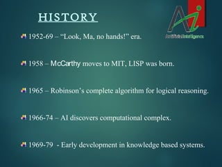 HISTORY
1952-69 – “Look, Ma, no hands!” era.
1958 – McCarthy moves to MIT, LISP was born.
1965 – Robinson’s complete algorithm for logical reasoning.

1966-74 – AI discovers computational complex.

1969-79 - Early development in knowledge based systems.

 