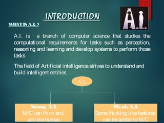 W AT IS A.I. ?
H

INTRODUCTION

A.I. is a branch of computer science that studies the
computational requirements for tasks such as perception,
reasoning and learning and develop systems to perform those
tasks
The field of Artificial intelligence strives to understand and
build intelligent entities
A.I.

Strong A.I.
M/C can think and
act like human

W
eak A.I.
Some thinking like features
can be added to M/C

 