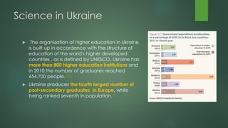 Science in Ukraine
 The organization of higher education in Ukraine
is built up in accordance with the structure of
education of the world's higher developed
countries , as is defined by UNESCO. Ukraine has
more than 800 higher education institutions and
in 2010 the number of graduates reached
654,700 people.[351]
 Ukraine produces the fourth largest number of
post-secondary graduates in Europe, while
being ranked seventh in population.
 
