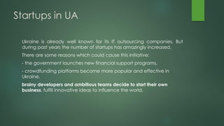Startups in UA
Ukraine is already well known for its IT outsourcing companies. But
during past years the number of startups has amazingly increased.
There are some reasons which could cause this initiative:
- the government launches new financial support programs,
- crowdfunding platforms become more popular and effective in
Ukraine,
brainy developers and ambitious teams decide to start their own
business, fulfill innovative ideas to influence the world.
 