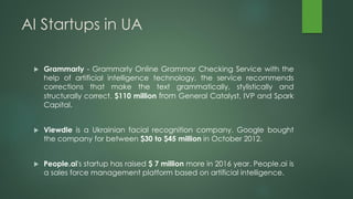 AI Startups in UA
 Grammarly - Grammarly Online Grammar Checking Service with the
help of artificial intelligence technology, the service recommends
corrections that make the text grammatically, stylistically and
structurally correct. $110 million from General Catalyst, IVP and Spark
Capital.
 Viewdle is a Ukrainian facial recognition company. Google bought
the company for between $30 to $45 million in October 2012.
 People.ai's startup has raised $ 7 million more in 2016 year. People.ai is
a sales force management platform based on artificial intelligence.
 