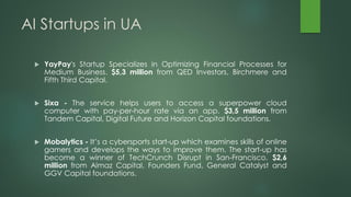 AI Startups in UA
 YayPay's Startup Specializes in Optimizing Financial Processes for
Medium Business. $5,3 million from QED Investors, Birchmere and
Fifth Third Capital.
 Sixa - The service helps users to access a superpower cloud
computer with pay-per-hour rate via an app. $3,5 million from
Tandem Capital, Digital Future and Horizon Capital foundations.
 Mobalytics - It’s a cybersports start-up which examines skills of online
gamers and develops the ways to improve them. The start-up has
become a winner of TechCrunch Disrupt in San-Francisco. $2,6
million from Almaz Capital, Founders Fund, General Catalyst and
GGV Capital foundations.
 