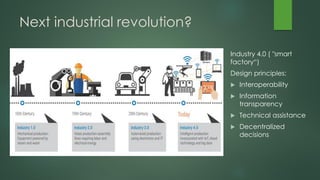 Next industrial revolution?
Industry 4.0 ( "smart
factory“)
Design principles:
 Interoperability
 Information
transparency
 Technical assistance
 Decentralized
decisions
 