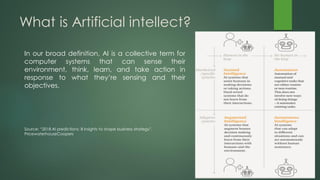 What is Artificial intellect?
In our broad definition, AI is a collective term for
computer systems that can sense their
environment, think, learn, and take action in
response to what they’re sensing and their
objectives.
Source: “2018 AI predictions: 8 insights to shape business strategy”,
PricewaterhouseCoopers
 