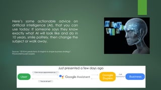 Here’s some actionable advice on
artificial intelligence (AI), that you can
use today: If someone says they know
exactly what AI will look like and do in
10 years, smile politely, then change the
subject or walk away.
Source: “2018 AI predictions: 8 insights to shape business strategy”,
PricewaterhouseCoopers
Just presented a few days ago
 