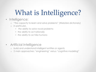 What is Intelligence?
• Intelligence:
o “the capacity to learn and solve problems” (Websters dictionary)
o in particular,
• the ability to solve novel problems
• the ability to act rationally
• the ability to act like humans
• Artificial Intelligence
o build and understand intelligent entities or agents
o 2 main approaches: “engineering” versus “cognitive modeling”
 