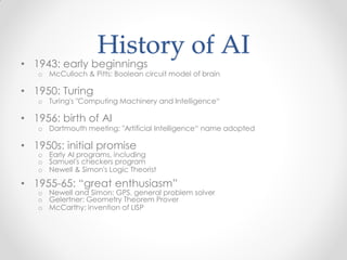 History of AI
• 1943: early beginnings
o McCulloch & Pitts: Boolean circuit model of brain
• 1950: Turing
o Turing's "Computing Machinery and Intelligence“
• 1956: birth of AI
o Dartmouth meeting: "Artificial Intelligence“ name adopted
• 1950s: initial promise
o Early AI programs, including
o Samuel's checkers program
o Newell & Simon's Logic Theorist
• 1955-65: “great enthusiasm”
o Newell and Simon: GPS, general problem solver
o Gelertner: Geometry Theorem Prover
o McCarthy: invention of LISP
 