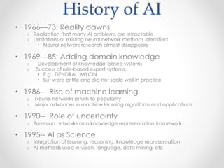 History of AI
• 1966—73: Reality dawns
o Realization that many AI problems are intractable
o Limitations of existing neural network methods identified
• Neural network research almost disappears
• 1969—85: Adding domain knowledge
o Development of knowledge-based systems
o Success of rule-based expert systems,
• E.g., DENDRAL, MYCIN
• But were brittle and did not scale well in practice
• 1986-- Rise of machine learning
o Neural networks return to popularity
o Major advances in machine learning algorithms and applications
• 1990-- Role of uncertainty
o Bayesian networks as a knowledge representation framework
• 1995-- AI as Science
o Integration of learning, reasoning, knowledge representation
o AI methods used in vision, language, data mining, etc
 