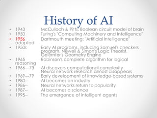 History of AI
• 1943 McCulloch & Pitts: Boolean circuit model of brain
• 1950 Turing's "Computing Machinery and Intelligence"
• 1956 Dartmouth meeting: "Artificial Intelligence"
adopted
• 1950s Early AI programs, including Samuel's checkers
program, Newell & Simon's Logic Theorist,
Gelernter's Geometry Engine
• 1965 Robinson's complete algorithm for logical
reasoning
• 1966—73 AI discovers computational complexity
Neural network research almost disappears
• 1969—79 Early development of knowledge-based systems
• 1980-- AI becomes an industry
• 1986-- Neural networks return to popularity
• 1987-- AI becomes a science
• 1995-- The emergence of intelligent agents
 