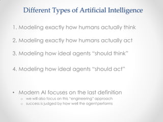 1. Modeling exactly how humans actually think
2. Modeling exactly how humans actually act
3. Modeling how ideal agents “should think”
4. Modeling how ideal agents “should act”
• Modern AI focuses on the last definition
o we will also focus on this “engineering” approach
o success is judged by how well the agent performs
Different Types of Artificial Intelligence
 
