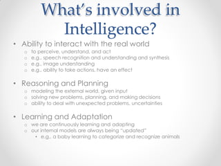 What’s involved in
Intelligence?
• Ability to interact with the real world
o to perceive, understand, and act
o e.g., speech recognition and understanding and synthesis
o e.g., image understanding
o e.g., ability to take actions, have an effect
• Reasoning and Planning
o modeling the external world, given input
o solving new problems, planning, and making decisions
o ability to deal with unexpected problems, uncertainties
• Learning and Adaptation
o we are continuously learning and adapting
o our internal models are always being “updated”
• e.g., a baby learning to categorize and recognize animals
 