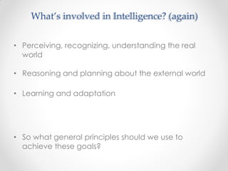 • Perceiving, recognizing, understanding the real
world
• Reasoning and planning about the external world
• Learning and adaptation
• So what general principles should we use to
achieve these goals?
What’s involved in Intelligence? (again)
 