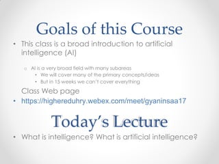 Goals of this Course
• This class is a broad introduction to artificial
intelligence (AI)
o AI is a very broad field with many subareas
• We will cover many of the primary concepts/ideas
• But in 15 weeks we can’t cover everything
Class Web page
• https://highereduhry.webex.com/meet/gyaninsaa17
Today’s Lecture
• What is intelligence? What is artificial intelligence?
 