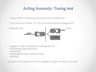 est for intelligent behavior: the Imitation G
• Turing (1950) "Computing machinery and intelligence“
• "Can machines think?"  "Can machines behave intelligently?“
• Operational t ame
• Suggests major components required for AI:
- knowledge representation
- reasoning,
- language/image understanding,
- learning
* Question: is it important that an intelligent system act like a human?
Acting humanly: Turing test
 