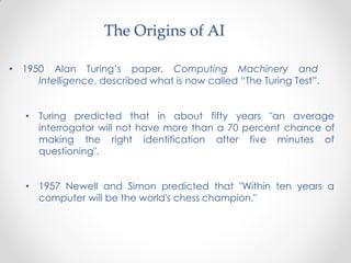 • 1950 Alan Turing’s paper, Computing Machinery and
Intelligence, described what is now called “The Turing Test”.
• Turing predicted that in about fifty years "an average
interrogator will not have more than a 70 percent chance of
making the right identification after five minutes of
questioning".
• 1957 Newell and Simon predicted that "Within ten years a
computer will be the world's chess champion."
The Origins of AI
 