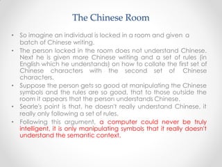 • So imagine an individual is locked in a room and given a
batch of Chinese writing.
• The person locked in the room does not understand Chinese.
Next he is given more Chinese writing and a set of rules (in
English which he understands) on how to collate the first set of
Chinese characters with the second set of Chinese
characters.
• Suppose the person gets so good at manipulating the Chinese
symbols and the rules are so good, that to those outside the
room it appears that the person understands Chinese.
• Searle's point is that, he doesn't really understand Chinese, it
really only following a set of rules.
• Following this argument, a computer could never be truly
intelligent, it is only manipulating symbols that it really doesn't
understand the semantic context.
The Chinese Room
 