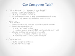 • This is known as “speech synthesis”
o translate text to phonetic form
• e.g., “fictitious” -> fik-tish-es
o use pronunciation rules to map phonemes to actual sound
• e.g., “tish” -> sequence of basic audio sounds
• Difficulties
o sounds made by this “lookup” approach sound unnatural
o sounds are not independent
• e.g., “act” and “action”
• modern systems (e.g., at AT&T) can handle this pretty well
o a harder problem is emphasis, emotion, etc
• humans understand what they are saying
• machines don’t: so they sound unnatural
• Conclusion:
o NO, for complete sentences
o YES, for individual words
Can Computers Talk?
 