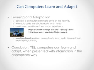 • Learning and Adaptation
o consider a computer learning to drive on the freeway
o we could code lots of rules about what to do
o and/or we could have it learn from experience
Darpa’s Grand Challenge. Stanford’s “Stanley” drove
150 without supervision in the Majove dessert
o machine learning allows computers to learn to do things without
explicit programming
• Conclusion: YES, computers can learn and
adapt, when presented with information in the
appropriate way
Can Computers Learn and Adapt ?
 