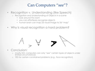 • Recognition v. Understanding (like Speech)
o Recognition and Understanding of Objects in a scene
• look around this room
• you can effortlessly recognize objects
• human brain can map 2d visual image to 3d “map”
• Why is visual recognition a hard problem?
• Conclusion:
o mostly NO: computers can only “see” certain types of objects under
limited circumstances
o YES for certain constrained problems (e.g., face recognition)
Can Computers “see”?
 