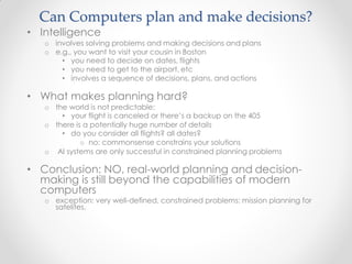 Can Computers plan and make decisions?
• Intelligence
o involves solving problems and making decisions and plans
o e.g., you want to visit your cousin in Boston
• you need to decide on dates, flights
• you need to get to the airport, etc
• involves a sequence of decisions, plans, and actions
• What makes planning hard?
o the world is not predictable:
• your flight is canceled or there’s a backup on the 405
o there is a potentially huge number of details
• do you consider all flights? all dates?
o no: commonsense constrains your solutions
o AI systems are only successful in constrained planning problems
• Conclusion: NO, real-world planning and decision-
making is still beyond the capabilities of modern
computers
o exception: very well-defined, constrained problems: mission planning for
satelites.
 