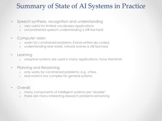 • Speech synthesis, recognition and understanding
o very useful for limited vocabulary applications
o unconstrained speech understanding is still too hard
• Computer vision
o works for constrained problems (hand-written zip-codes)
o understanding real-world, natural scenes is still too hard
• Learning
o adaptive systems are used in many applications: have their limits
• Planning and Reasoning
o only works for constrained problems: e.g., chess
o real-world is too complex for general systems
• Overall:
o many components of intelligent systems are “doable”
o there are many interesting research problems remaining
Summary of State of AI Systems in Practice
 