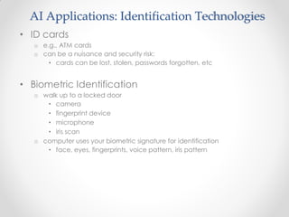 AI Applications: Identification Technologies
• ID cards
o e.g., ATM cards
o can be a nuisance and security risk:
• cards can be lost, stolen, passwords forgotten, etc
• Biometric Identification
o walk up to a locked door
• camera
• fingerprint device
• microphone
• iris scan
o computer uses your biometric signature for identification
• face, eyes, fingerprints, voice pattern, iris pattern
 