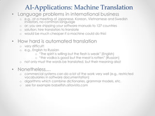 AI-Applications: Machine Translation
• Language problems in international business
o e.g., at a meeting of Japanese, Korean, Vietnamese and Swedish
investors, no common language
o or: you are shipping your software manuals to 127 countries
o solution; hire translators to translate
o would be much cheaper if a machine could do this!
• How hard is automated translation
o very difficult!
o e.g., English to Russian
o “The spirit is willing but the flesh is weak” (English)
o “the vodka is good but the meat is rotten” (Russian)
o not only must the words be translated, but their meaning also!
• Nonetheless....
o commercial systems can do a lot of the work very well (e.g., restricted
vocabularies in software documentation)
o algorithms which combine dictionaries, grammar models, etc.
o see for example babelfish.altavista.com
 