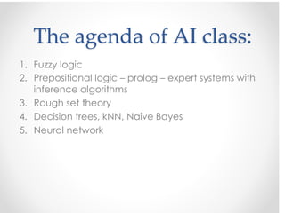 2. Prepositional logic – prolog – expert systems with
inference algorithms
3. Rough set theory
4. Decision trees, kNN, Naive Bayes
5. Neural network
The agenda of AI class:
1. Fuzzy logic
 