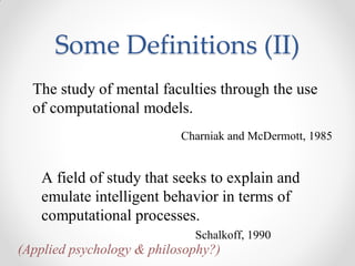 The study of mental faculties through the use
of computational models.
Charniak and McDermott, 1985
A field of study that seeks to explain and
emulate intelligent behavior in terms of
computational processes.
Schalkoff, 1990
(Applied psychology & philosophy?)
Some Definitions (II)
 