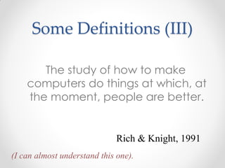 The study of how to make
computers do things at which, at
the moment, people are better.
Rich & Knight, 1991
(I can almost understand this one).
Some Definitions (III)
 