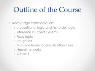 • Knowledge representation:
o propositional logic and first-order logic
o inference in Expert Systems
o Fuzzy logic
o Rough set
o Machine learning: classification trees
o Neural networks
o Others ?
Outline of the Course
 