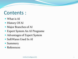 Contents :
 What is AI
 History Of AI
 Major Branches of AI
 Expert System An AI Programe
 Advantages of Expert System
 SoftWares Used In AI
 Summery
 References
Artificial Intelligence(AI) 1
 