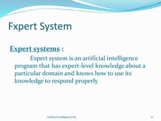 Fxpert System
Expert systems :
Expert system is an artificial intelligence
program that has expert-level knowledge about a
particular domain and knows how to use its
knowledge to respond properly
Artificial Intelligence(AI) 10
 