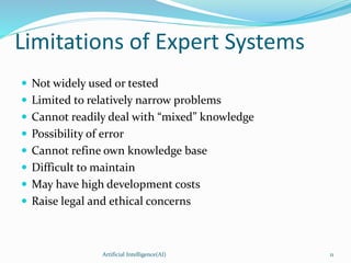 Limitations of Expert Systems
 Not widely used or tested
 Limited to relatively narrow problems
 Cannot readily deal with “mixed” knowledge
 Possibility of error
 Cannot refine own knowledge base
 Difficult to maintain
 May have high development costs
 Raise legal and ethical concerns
Artificial Intelligence(AI) 11
 